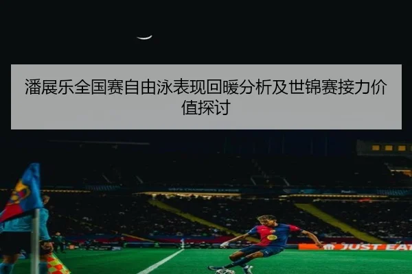 潘展乐全国赛自由泳表现回暖分析及世锦赛接力价值探讨